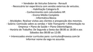 • Vendedor de Veículos Externo - Renault
- Necessário ter experiência com vendas externas de veículos.
- Habilitação Categoria B.
- Conhecimento com calculadora HP.
- Ensino Médio Completo
- Informática Básica
- Atividades: Realizar visitas aos clientes e prospecção dos mesmos.
- Salário: Comissão sobre as vendas + Vale Transporte + Alimentação na
Empresa + Plano de Saúde + Plano Odontológico.
- Horário de Trabalho: De Segunda a Sexta das 08:00 as 18:00 e aos
Sábados das 08:00 ao 12:00.
• Interessados enviar currículos para: curriculos@navesa.com.br
Informar nome da vaga no assunto.
 