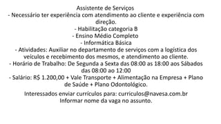 Assistente de Serviços
- Necessário ter experiência com atendimento ao cliente e experiência com
direção.
- Habilitação categoria B
- Ensino Médio Completo
- Informática Básica
- Atividades: Auxiliar no departamento de serviços com a logística dos
veículos e recebimento dos mesmos, e atendimento ao cliente.
- Horário de Trabalho: De Segunda a Sexta das 08:00 as 18:00 aos Sábados
das 08:00 ao 12:00
- Salário: R$ 1.200,00 + Vale Transporte + Alimentação na Empresa + Plano
de Saúde + Plano Odontológico.
Interessados enviar currículos para: curriculos@navesa.com.br
Informar nome da vaga no assunto.
 