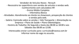 Vendedor de Veículos Novos - Renault
- Necessário ter experiência com vendas de veículos e vendas web.
- Conhecimento com calculadora HP.
- Ensino Médio Completo
- Informática Básica
- Atividades: Atendimento ao cliente no showroom, prospecção de clientes
e vendas pela web.
- Salário: Comissão sobre as vendas + Vale Transporte + Alimentação na
Empresa + Plano de Saúde + Plano Odontológico.
- Horário de Trabalho: De Segunda a Sexta das 08:00 as 18:00 e aos
Sábados das 08:00 ao 12:00.
Interessados enviar currículos para: curriculos@navesa.com.br
Informar nome da vaga no assunto.
 