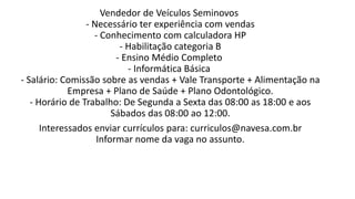 Vendedor de Veículos Seminovos
- Necessário ter experiência com vendas
- Conhecimento com calculadora HP
- Habilitação categoria B
- Ensino Médio Completo
- Informática Básica
- Salário: Comissão sobre as vendas + Vale Transporte + Alimentação na
Empresa + Plano de Saúde + Plano Odontológico.
- Horário de Trabalho: De Segunda a Sexta das 08:00 as 18:00 e aos
Sábados das 08:00 ao 12:00.
Interessados enviar currículos para: curriculos@navesa.com.br
Informar nome da vaga no assunto.
 