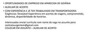 • OPORTUNIDADES DE EMPREGO EM APARECIDA DE GOIÂNIA
• AUXILIAR DE ACERTO
• COM EXPERIÊNCIA E JÁ TER TRABALHADO EM TRANSPORTADORA
Exigências: Desejável Experiência em acertos de viagens, comprometido,
dinâmico, disponibilidade de horários.
Interessados enviar currículo com nome da vaga no assunto para:
contratourgentem@gmail.com
COLOCAR EM ASSUNTO – AUXILIAR DE ACERTO
 