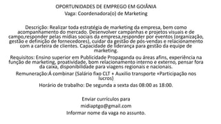 OPORTUNIDADES DE EMPREGO EM GOIÂNIA
Vaga: Coordenadora(o) de Marketing
Descrição: Realizar toda estratégia de marketing da empresa, bem como
acompanhamento do mercado. Desenvolver campanhas e projetos visuais e de
campo,responder pelas mídias sociais da empresa,responder por eventos (organização,
gestão e definição de fornecedores), cuidar da gestão de pós-vendas e relacionamento
com a carteira de clientes. Capacidade de liderança para gestão da equipe de
marketing.
Requisitos: Ensino superior em Publicidade Propaganda ou áreas afins, experiência na
função de marketing, proatividade, bom relacionamento interno e externo, pensar fora
da caixa, disponibilidade para viagens regionais e nacionais.
Remuneração:Á combinar (Salário fixo CLT + Auxilio transporte +Participação nos
lucros)
Horário de trabalho: De segunda a sexta das 08:00 as 18:00.
Enviar currículos para
midiaptgo@gmail.com
Informar nome da vaga no assunto.
 