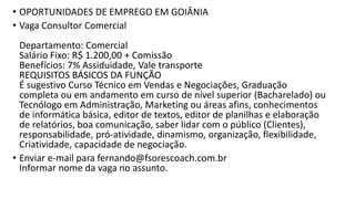 • OPORTUNIDADES DE EMPREGO EM GOIÂNIA
• Vaga Consultor Comercial
Departamento: Comercial
Salário Fixo: R$ 1.200,00 + Comissão
Benefícios: 7% Assiduidade, Vale transporte
REQUISITOS BÁSICOS DA FUNÇÃO
É sugestivo Curso Técnico em Vendas e Negociações, Graduação
completa ou em andamento em curso de nível superior (Bacharelado) ou
Tecnólogo em Administração, Marketing ou áreas afins, conhecimentos
de informática básica, editor de textos, editor de planilhas e elaboração
de relatórios, boa comunicação, saber lidar com o público (Clientes),
responsabilidade, pró-atividade, dinamismo, organização, flexibilidade,
Criatividade, capacidade de negociação.
• Enviar e-mail para fernando@fsorescoach.com.br
Informar nome da vaga no assunto.
 