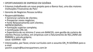 • OPORTUNIDADES DE EMPREGO EM GOIÂNIA
• Estamos trabalhando um novo projeto para o Banco Itaú, uma das maiores
Instituições Financeiras do País!
• Gerente de Negócios Pessoa Jurídica
• Responsabilidades:
• Gerenciar carteira de clientes;
• Prospectar novos negócios;
• Forte Relacionamento com clientes;
IMPRESCINDÍVEL:
• Formação superior completa;
• Certificação CPA-10;
• Experiência de no mínimo 2 anos em BANCOS, com gestão de carteira de
clientes Pessoa Jurídica, em empresas com o faturamento de R$1,2MM até
R$8MM e veículo próprio;
Local: GOIÂNIA - GO
• Interessados, por favor, enviar currículos com o assunto GN_PJ GOIÂNIA para o
e-mail
yasmin.scapin@businesspartners.com.br
 