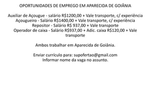OPORTUNIDADES DE EMPREGO EM APARECIDA DE GOIÂNIA
Auxiliar de Açougue - salário R$1200,00 + Vale transporte, c/ experiência
Açougueiro - Salário R$1400,00 + Vale transporte, c/ experiência
Repositor - Salário R$ 937,00 + Vale transporte
Operador de caixa - Salário R$937,00 + Adic. caixa R$120,00 + Vale
transporte
Ambos trabalhar em Aparecida de Goiânia.
Enviar currículo para: supofertao@gmail.com
Informar nome da vaga no assunto.
 