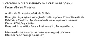 • OPORTUNIDADES DE EMPREGO EM APARECIDA DE GOIÂNIA
• Empresa/Belma Alimentos
Auxiliar de Almoxarifado/ AP. de Goiânia
• Descrição: Separação e inspeção de matéria-prima; Preenchimento de
Relatório e Check list; Recebimento de matéria-prima e insumos.
(Turno: ADM; Seg a Sexta).
Desejável: Informática Básica; Ensino médio; Ter experiência.
Interessados encaminhar currículo para: vagas@belma.com
Informar nome da vaga no assunto.
 