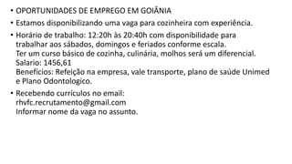 • OPORTUNIDADES DE EMPREGO EM GOIÂNIA
• Estamos disponibilizando uma vaga para cozinheira com experiência.
• Horário de trabalho: 12:20h às 20:40h com disponibilidade para
trabalhar aos sábados, domingos e feriados conforme escala.
Ter um curso básico de cozinha, culinária, molhos será um diferencial.
Salario: 1456,61
Benefícios: Refeição na empresa, vale transporte, plano de saúde Unimed
e Plano Odontologico.
• Recebendo currículos no email:
rhvfc.recrutamento@gmail.com
Informar nome da vaga no assunto.
 