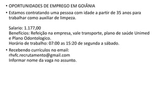 • OPORTUNIDADES DE EMPREGO EM GOIÂNIA
• Estamos contratando uma pessoa com idade a partir de 35 anos para
trabalhar como auxiliar de limpeza.
Salario: 1.177,00
Benefícios: Refeição na empresa, vale transporte, plano de saúde Unimed
e Plano Odontologico.
Horário de trabalho: 07:00 as 15:20 de segunda a sábado.
• Recebendo currículos no email:
rhvfc.recrutamento@gmail.com
Informar nome da vaga no assunto.
 