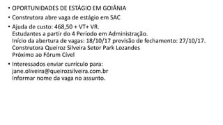 • OPORTUNIDADES DE ESTÁGIO EM GOIÂNIA
• Construtora abre vaga de estágio em SAC
• Ajuda de custo: 468,50 + VT+ VR.
Estudantes a partir do 4 Período em Administração.
Início da abertura de vagas: 18/10/17 previsão de fechamento: 27/10/17.
Construtora Queiroz Silveira Setor Park Lozandes
Próximo ao Fórum Cível
• Interessados enviar currículo para:
jane.oliveira@queirozsilveira.com.br
Informar nome da vaga no assunto.
 