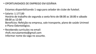 • OPORTUNIDADES DE EMPREGO EM GOIÂNIA
Estamos disponibilizando 1 vaga para zelador de clube de futebol.
• Salario: 1.177,00
Horário de trabalho de segunda a sexta feira de 08:00 as 18:00 e sábado
08:00 as 12:00
Benefícios: Refeição na empresa, vale transporte, plano de saúde Unimed
e Plano Odontológico.
• Recebendo currículos no email:
rhvfc.recrutamento@gmail.com
Informar nome da vaga no assunto.
 