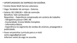 • OPORTUNIDADES DE EMPREGO EM GOIÂNIA
• Centro Oeste Multi Service seleciona:
• Vaga: Vendedor de serviços - Externo.
• Salário: R$ 1200,00 + 10% de comissão
Benefício: Vale combustível
Requisitos: - Experiência comprovada em carteira de trabalho
- Obrigatório possuir CNH: AB
- Escolaridade: Ensino Médio Completo
- Informática Básica
- Experiência no segmento de vendas de anúncio, propaganda e
publicidade.
• Favor encaminhar currículo para o e-mail:
coms.vagas@gmail.com
Informar nome da vaga no assunto.
 