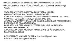 • OPORTUNIDADES DE EMPREGO EM CAMPO LIMPO DE GOIÁS
• OPORTUNIDADE PARA TÉCNICO AGRÍCOLA – SUPORTE EXTERNO (1
VAGA)
VAGA PARA TÉCNICO AGRÍCOLA PARA TRABALHAR EM
GRANJA/FAZENDA. EM CAMPO LIMPO DE GOIÁS
AUXILIAR A GRANJA/FAZENDA NAS DEMANDAS EXTERNAS TAIS COMO
COMPRAS, COTAÇÕES, SERVIÇOS BANCÁRIOS, ETC.
ATUARÁ TAMBÉM INTERNAMENTE DANDO AUXILIO AOS PROCESSOS DE
PRODUÇÃO DA GRANJA/FAZENDA.
PARA ASSUMIR ESTA VAGA É NECESSÁRIO RESIDIR NA FAZENDA.
NECESSÁRIO CARTEIRA “B”
A FAZENDA OFERECE MORADIA AMPLA LIVRE DE ÁGUA/ENERGIA.
SALÁRIO: R$ 2.000,00
INTERESSADOS MANDAR CV PARA: lipe.date@gmail.com
Informar nome da vaga no assunto.
 