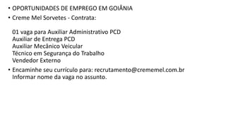 • OPORTUNIDADES DE EMPREGO EM GOIÂNIA
• Creme Mel Sorvetes - Contrata:
01 vaga para Auxiliar Administrativo PCD
Auxiliar de Entrega PCD
Auxiliar Mecânico Veicular
Técnico em Segurança do Trabalho
Vendedor Externo
• Encaminhe seu currículo para: recrutamento@crememel.com.br
Informar nome da vaga no assunto.
 