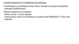 • OPORTUNIDADES DE EMPREGO EM GOIÂNIA
• Panificadora e Confeitaria Grano Pane, Situada no parque Amazônia,
contrata Confeiteira(o).
• Ótimo ambiente de trabalho.
Venha somar a nossa equipe!
Interessados entrar em contato no número (62) 992635577. Falar com
Ludmilla
 