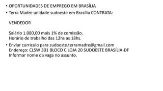 • OPORTUNIDADES DE EMPREGO EM BRASÍLIA
• Terra Madre unidade sudoeste em Brasília CONTRATA:
VENDEDOR
Salário 1.080,00 mais 1% de comissão.
Horário de trabalho das 12hs as 18hs.
• Enviar curriculo para sudoeste.terramadre@gmail.com
Endereço: CLSW 301 BLOCO C LOJA 20 SUDOESTE BRASÍLIA-DF
Informar nome da vaga no assunto.
 