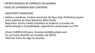 • OPORTUNIDADES DE EMPREGO EM GOIÂNIA
• REDE DE SUPERMERCADO CONTRATA:
ASSISTENTE FINANCEIRO
• Salário a combinar, horário comercial, de Seg a Sab, Preferência quem
more próximo ao Setor Balneário Meia Ponte.
Requisitos: Ensino médio Completo ou Superior cursando em
Administração e Contabilidade, experiência comprovada na CTPS.
Enviar CURRÍCULOS para: rhcomercial20@outlook.com
Os currículos deverão ser enviados até 20/10.
Informar nome da vaga no assunto.
 