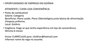 • OPORTUNIDADES DE EMPREGO EM GOIÂNIA
ATENDENTE / CAIXA LOJA CONVENIÊNCIA
• Posto de combustível
Salario: Categoria
Benefícios: Plano saúde, Plano Odontológico,cesta básica de alimentação
/limpeza,uniforme.
Local: Goiânia
• Exigência: Exige se que tenha experiência em loja de conveniência.
Minimo 6 meses
Enviar CURRÍCULOS para: clickfran@hotmail.com
Informar nome da vaga no assunto.
 