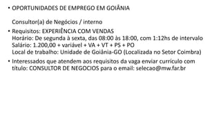 • OPORTUNIDADES DE EMPREGO EM GOIÂNIA
Consultor(a) de Negócios / interno
• Requisitos: EXPERIÊNCIA COM VENDAS
Horário: De segunda à sexta, das 08:00 às 18:00, com 1:12hs de intervalo
Salário: 1.200,00 + variável + VA + VT + PS + PO
Local de trabalho: Unidade de Goiânia-GO (Localizada no Setor Coimbra)
• Interessados que atendem aos requisitos da vaga enviar currículo com
título: CONSULTOR DE NEGOCIOS para o email: selecao@mw.far.br
 