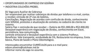 • OPORTUNIDADES DE EMPREGO EM GOIÂNIA
• INDÚSTRIA COLCHÕES PROBEL
01 Vaga para Auxiliar de Cobrança
Ser responsável por realizar cobranças de dívidas por telefone e e-mail, contas
a receber, emissão de 2ª vias de boletos,
Conciliações, Negociação de acordos com confissão de dívida, conhecimento
com SERASA, protestos e atualização de contatos no cadastro do cliente no
sistema.
Salário fixo + comissão do que receber – (Salário de R$1.000,00 a R$2.000,00)
Desejável experiência em negociação de dívidas, conhecimento em Excel,
persistência, boa comunicação,
controle emocional e Desejável experiência com o sistema Protheus.
Benefícios: Vale transporte, assiduidade de 5%, Restaurante na empresa, Cesta
básica, Plano de Saúde e Plano Odontológico.
Interessados encaminhar CURRÍCULOS para o e-mail para:
edson.oliveira@colchoes.ind.br
Informar nome da vaga no assunto.
 