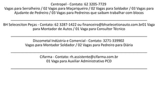 Centropel - Contato: 62 3205-7729
Vagas para Serralheiro / 02 Vagas para Maçariqueiro / 02 Vagas para Soldador / 03 Vagas para
Ajudante de Pedreiro / 03 Vagas para Pedreiros que saibam trabalhar com blocos
_____________________________________________________________________
BH Selececiton Peças - Contato: 62 3287-1422 ou financeiro@bhselecetionauto.com.br01 Vaga
para Montador de Autos / 01 Vaga para Consultor Técnico
_____________________________________________________________________
Discometal Indústria e Comercial - Contato: 3271-339902
Vagas para Montador Soldador / 02 Vagas para Pedreiro para Diária
_____________________________________________________________________
Cifarma - Contato: rh.assistente@cifarma.com.br
01 Vaga para Auxiliar Administrativo PCD
_____________________________________________________________________
 