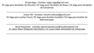 Grupo Saga - Contato: vagas.saga@gmail.com
01 vaga para Vendedor de Veículos / 01 Vaga para Vendedor de Peças / 01 Vaga para Vendedor
de Consórcios
_____________________________________________________________________
Inovar RH - Contato: inovarh.selecao@gmail.com
01 Vaga para auxiliar Fiscal / 01 Vaga para Analista Contábil / 01 Vaga para Auxiliar de
Administração.
_____________________________________________________________________
Atual Hospitalar - Contato: gerenciaproducao@atualhospitalar.ind
01 VAGA PARA TORNEIRO MECÂNICO / 01 VAGA PARA OPERADOR DE MÁQUINA
_____________________________________________________________________
 