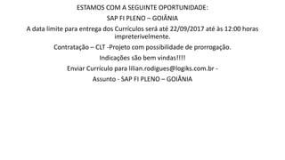 ESTAMOS COM A SEGUINTE OPORTUNIDADE:
SAP FI PLENO – GOIÂNIA
A data limite para entrega dos Currículos será até 22/09/2017 até às 12:00 horas
impreterivelmente.
Contratação – CLT -Projeto com possibilidade de prorrogação.
Indicações são bem vindas!!!!
Enviar Currículo para lilian.rodigues@logiks.com.br -
Assunto - SAP FI PLENO – GOIÂNIA
 