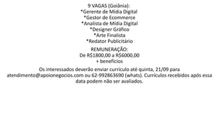 9 VAGAS (Goiânia):
*Gerente de Mídia Digital
*Gestor de Ecommerce
*Analista de Mídia Digital
*Designer Gráfico
*Arte Finalista
*Redator Publicitário
REMUNERAÇÃO:
De R$1800,00 a R$6000,00
+ benefícios
Os interessados deverão enviar currículo até quinta, 21/09 para
atendimento@apoionegocios.com ou 62-992863690 (whats). Currículos recebidos após essa
data podem não ser avaliados.
 