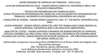 OPORTUNIDADES DE EMPREGO EM TRINDADE - COCA-COLA
- AUXILIAR ADMINISTRATIVO (PCD) - ENSINO MÉDIO COMPLETO; EXPERIÊNCIA NÃO É UM
REQUISITO OBRIGATÓRIO.
- TÉCNICO EM ENFERMAGEM DO TRABALHO (PCD) -
CURSO TÉCNICO EM ENFERMAGEM DO TRABALHO; ESPECIALIZAÇÃO EM ENFERMAGEM DO
TRABALHO; INFORMÁTICA INTERMEDIÁRIA; EXPERIÊNCIA NA FUNÇÃO.
- CONSULTOR DE VENDAS - ENSINO MÉDIO COMPLETO; CNH "A"; TER MOTO; EXPERIÊNCIA NA
ÁREA.
- JOVEM APRENDIZ - ENSINO MÉDIO COMPLETO; NÃO TER TRABALHADO COMO MENOR OU
JOVEM APRENDIZ; EXPERIÊNCIA NÃO É UM REQUISITO OBRIGATÓRIO.
- ANALISTA DE CUSTOS - ENSINO SUPERIOR CURSANDO EM ADMINISTRAÇÃO DE EMPRESAS,
CIÊNCIAS CONTÁBEIS OU ÁREA AFINS; EXCEL AVANÇADO; EXPERIÊNCIA EM CONTABILIDADE
ATUANDO EM CUSTOS; CONHECIMENTO EM SISTEMA GERENCIAL - ERP (PREFERENCIALMENTE
EM SAP/R3, MÓDULO CO)
Interessados comparecer nessa terça-feira (29/08/2017) às 6:30 por ordem de chegada com
documentos pessoais.
Obs: Atendemos apenas 200 pessoas.
Local: Refrescos Bandeirantes Indústria e Comércio LTDA
Endereço: GO-060, Setor Barcelos, Trindade, GO - CEP 75.383-270.
 