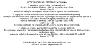 OPORTUNIDADES DE EMPREGO EM GOIÂNIA
1 vaga para recepcionista com experiência.
Horário de trabalho: 08:00 as 18:00 de segunda a sexta feira.
Salario: 1.244,00
Benefícios: refeição na empresa, vale transporte e plano de saúde Unimed.
1 vaga para auxiliar administrativo PNE (Portador de Necessidades Especiais).
Descrição das atividades: Será responsável pela organização dos arquivos do departamento pessoal e
financeiro, tirar copias e demais funções pertinentes ao cargo.
Horário de trabalho: 08:00 as 18:00 de segunda a sexta feira.
Salario: 1.244,00
Benefícios: refeição na empresa, vale transporte e plano de saúde Unimed.
1 vaga para zelador que também exercerá a função de porteiro.
Descrição das atividades: Ficara responsável pela portaria e também fará a limpeza dos banheiros,
vestiários e patio.
Horário de trabalho de segunda a sexta feira de 08:00 as 18:00 e sábado 08:00 as 12:00
Salario: 1.177,00
Enviar Currículo para: rhvfc.recrutamento@gmail.com
Informar nome da vaga no assunto.
 
