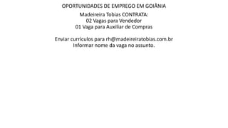 OPORTUNIDADES DE EMPREGO EM GOIÂNIA
Madeireira Tobias CONTRATA:
02 Vagas para Vendedor
01 Vaga para Auxiliar de Compras
Enviar currículos para rh@madeireiratobias.com.br
Informar nome da vaga no assunto.
 