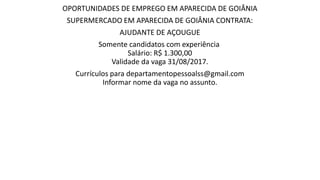 OPORTUNIDADES DE EMPREGO EM APARECIDA DE GOIÂNIA
SUPERMERCADO EM APARECIDA DE GOIÂNIA CONTRATA:
AJUDANTE DE AÇOUGUE
Somente candidatos com experiência
Salário: R$ 1.300,00
Validade da vaga 31/08/2017.
Currículos para departamentopessoalss@gmail.com
Informar nome da vaga no assunto.
 