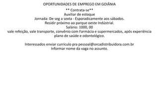 OPORTUNIDADES DE EMPREGO EM GOIÂNIA
** Contrata-se**
Auxiliar de estoque
Jornada: De seg a sexta - Esporadicamente aos sábados.
Residir próximo ao parque oeste Indústrial.
Salário: 1000, 00
vale refeição, vale transporte, convênio com Farmácia e supermercados, após experiência
plano de saúde e odontológico.
Interessados enviar currículo pra pessoal@orcadistribuidora.com.br
Informar nome da vaga no assunto.
 