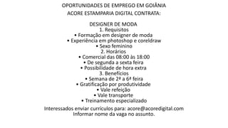 OPORTUNIDADES DE EMPREGO EM GOIÂNIA
ACORE ESTAMPARIA DIGITAL CONTRATA:
DESIGNER DE MODA
1. Requisitos
• Formação em designer de moda
• Experiência em photoshop e coreldraw
• Sexo feminino
2. Horários
• Comercial das 08:00 às 18:00
• De segunda a sexta feira
• Possibilidade de hora extra
3. Benefícios
• Semana de 2ª a 6ª feira
• Gratificação por produtividade
• Vale refeição
• Vale transporte
• Treinamento especializado
Interessados enviar currículos para: acore@acoredigital.com
Informar nome da vaga no assunto.
 