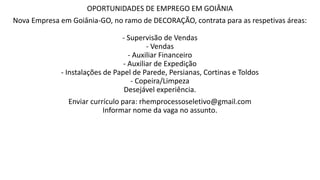 OPORTUNIDADES DE EMPREGO EM GOIÂNIA
Nova Empresa em Goiânia-GO, no ramo de DECORAÇÃO, contrata para as respetivas áreas:
- Supervisão de Vendas
- Vendas
- Auxiliar Financeiro
- Auxiliar de Expedição
- Instalações de Papel de Parede, Persianas, Cortinas e Toldos
- Copeira/Limpeza
Desejável experiência.
Enviar currículo para: rhemprocessoseletivo@gmail.com
Informar nome da vaga no assunto.
 