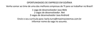 OPORTUNIDADES DE EMPREGO EM GOIÂNIA
Venha somar ao time de uma das melhores empresas de TI para se trabalhar no Brasil!
1 vaga de desenvolvedor Java Web
2 vagas de desenvolvedor .Net
3 vagas de desenvolvedor Java Android
Envie o seu currículo para: karla.turra@maximasistemas.com.br
Informar nome da vaga no assunto.
 
