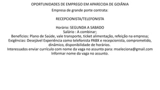 OPORTUNIDADES DE EMPREGO EM APARECIDA DE GOIÂNIA
Empresa de grande porte contrata:
RECEPCIONISTA/TELEFONISTA
Horário: SEGUNDA A SABADO
Salário : A combinar;
Beneficios: Plano de Saúde, vale transporte, ticket alimentação, refeição na empresa;
Exigências: Desejável Experiência como telefonista PABX e recepcionista, comprometido,
dinâmico, disponibilidade de horários.
Interessados enviar currículo com nome da vaga no assunto para: mseleciona@gmail.com
Informar nome da vaga no assunto.
 