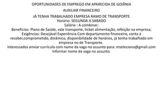 OPORTUNIDADES DE EMPREGO EM APARECIDA DE GOIÂNIA
AUXILIAR FINANCEIRO
JÁ TENHA TRABALHADO EMPRESA RAMO DE TRANSPORTE
Horário: SEGUNDA A SABADO
Salário : A combinar;
Beneficios: Plano de Saúde, vale transporte, ticket alimentação, refeição na empresa;
Exigências: Desejável Experiência Com departamento financeiro, conta á
receber,comprometido, dinâmico, disponibilidade de horários, já tenha trabalhado em
empresa no de Transporte.
Interessados enviar currículo com nome da vaga no assunto para: mseleciona@gmail.com
Informar nome da vaga no assunto.
 