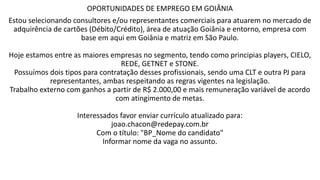 OPORTUNIDADES DE EMPREGO EM GOIÂNIA
Estou selecionando consultores e/ou representantes comerciais para atuarem no mercado de
adquirência de cartões (Débito/Crédito), área de atuação Goiânia e entorno, empresa com
base em aqui em Goiânia e matriz em São Paulo.
Hoje estamos entre as maiores empresas no segmento, tendo como principias players, CIELO,
REDE, GETNET e STONE.
Possuímos dois tipos para contratação desses profissionais, sendo uma CLT e outra PJ para
representantes, ambas respeitando as regras vigentes na legislação.
Trabalho externo com ganhos a partir de R$ 2.000,00 e mais remuneração variável de acordo
com atingimento de metas.
Interessados favor enviar currículo atualizado para:
joao.chacon@redepay.com.br
Com o título: "BP_Nome do candidato"
Informar nome da vaga no assunto.
 