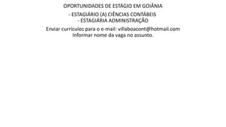 OPORTUNIDADES DE ESTÁGIO EM GOIÂNIA
- ESTAGIÁRIO (A) CIÊNCIAS CONTÁBEIS
- ESTAGIÁRIA ADMINISTRAÇÃO
Enviar currículos para o e-mail: villaboacont@hotmail.com
Informar nome da vaga no assunto.
 