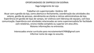OPORTUNIDADES DE EMPREGO EM GOIÂNIA
Vaga Subgerente de Loja
Trabalhar em supermercado– Goiânia- GO
Atuar com a gestão da loja, como abertura e fechamento, coordenação das atividades dos
setores, gestão de pessoas, atendimento ao cliente e rotinas administrativas de loja.
Experiência em gestão de lojas de varejos, ter vivência com liderança de equipes, com boa
comunicação. Experiência com atividades relacionadas ao ramo supermercadista.Ter facilidade
com relatórios, ensino médio completo ou superior em área afins.
Maiores informações na entrevista.
Interessados enviar currículos para recrutamentorh7496@gmail.com
Informar nome da vaga no assunto.
 