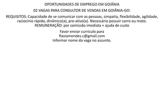 OPORTUNIDADES DE EMPREGO EM GOIÂNIA
02 VAGAS PARA CONSULTOR DE VENDAS EM GOIÂNIA-GO:
REQUISITOS: Capacidade de se comunicar com as pessoas, simpatia, flexibilidade, agilidade,
raciocínio rápido, dinâmico(a), pro-ativo(a). Necessário possuir carro ou moto.
REMUNERAÇÃO: por comissão imediata + ajuda de custo
Favor enviar curriculo para
flaviamendes.c@gmail.com
Informar nome da vaga no assunto.
 
