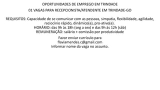 OPORTUNIDADES DE EMPREGO EM TRINDADE
01 VAGAS PARA RECEPCIONISTA/ATENDENTE EM TRINDADE-GO
REQUISITOS: Capacidade de se comunicar com as pessoas, simpatia, flexibilidade, agilidade,
raciocínio rápido, dinâmico(a), pro-ativo(a).
HORÁRIO: das 9h às 18h (seg a sex) e das 9h às 12h (sáb)
REMUNERAÇÃO: salário + comissão por produtividade
Favor enviar currículo para
flaviamendes.c@gmail.com
Informar nome da vaga no assunto.
 