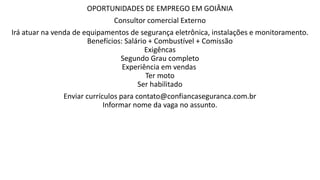 OPORTUNIDADES DE EMPREGO EM GOIÂNIA
Consultor comercial Externo
Irá atuar na venda de equipamentos de segurança eletrônica, instalações e monitoramento.
Benefícios: Salário + Combustível + Comissão
Exigêncas
Segundo Grau completo
Experiência em vendas
Ter moto
Ser habilitado
Enviar currículos para contato@confiancaseguranca.com.br
Informar nome da vaga no assunto.
 