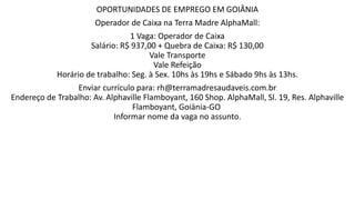 OPORTUNIDADES DE EMPREGO EM GOIÂNIA
Operador de Caixa na Terra Madre AlphaMall:
1 Vaga: Operador de Caixa
Salário: R$ 937,00 + Quebra de Caixa: R$ 130,00
Vale Transporte
Vale Refeição
Horário de trabalho: Seg. à Sex. 10hs às 19hs e Sábado 9hs às 13hs.
Enviar currículo para: rh@terramadresaudaveis.com.br
Endereço de Trabalho: Av. Alphaville Flamboyant, 160 Shop. AlphaMall, Sl. 19, Res. Alphaville
Flamboyant, Goiänia-GO
Informar nome da vaga no assunto.
 