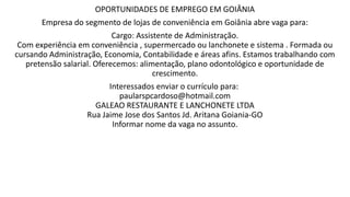 OPORTUNIDADES DE EMPREGO EM GOIÂNIA
Empresa do segmento de lojas de conveniência em Goiânia abre vaga para:
Cargo: Assistente de Administração.
Com experiência em conveniência , supermercado ou lanchonete e sistema . Formada ou
cursando Administração, Economia, Contabilidade e áreas afins. Estamos trabalhando com
pretensão salarial. Oferecemos: alimentação, plano odontológico e oportunidade de
crescimento.
Interessados enviar o currículo para:
paularspcardoso@hotmail.com
GALEAO RESTAURANTE E LANCHONETE LTDA
Rua Jaime Jose dos Santos Jd. Aritana Goiania-GO
Informar nome da vaga no assunto.
 