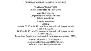 OPORTUNIDADES DE EMPREGO EM GOIÂNIA
CONTRATAÇÃO IMEDIATA
Empresa localizada no Setor Oeste
Vaga: Nutricionista
Carga Horária: 5 horas semanais
Salário a combinar
Função: Balconista
Vagas: 2
Horário: 06:00 as 14:20 com 1h de intervalo e folga por escala.
Salário: 1.150,00.
14:30 as 20:45 com 15 minutos de intervalo e folga por escala.
Salário: 950,00.
Requisitos: Experiência mínima de 6 meses comprovada em CTPS.
Interessados enviar curriculo para:
curriculotrabalheconosco1@gmail.com
Informar nome da vaga no assunto.
 