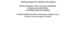 OPORTUNIDADES DE EMPREGO EM GOIÂNIA
POSTO CONTRATA: CHEFE DE PISTA E FRENTISTA.
PRÓXIMO AO AEROPORTO
DISPONIBILIDADE DE HORÁRIO
ENVIAR CURRÍCULO PARA contatoposto.rh@gmail.com
Informar nome da vaga no assunto.
 
