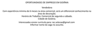 OPORTUNIDADES DE EMPREGO EM GOIÂNIA
Vendedora
Com experiência mínima de 6 meses na área comercial, será um diferencial conhecimento na
área de decoração.
Horário de Trabalho: Comercial de segunda a sábado.
Cidade de Goiânia.
Interessados enviar currículo para: rac.selecao@gmail.com
Informar nome da vaga no assunto.
 