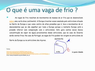 O que é uma vaga de frio ?
              As vagas de frio resultam de movimentos de massas de ar frio que se desenvolvem

     sobre uma certa área continental. A Europa é muitas vezes assolada pelo anticiclone situado
     no Norte da Europa e que como centro de altas pressões que é, leva a movimentos de ar
     descendentes que se vão espalhar por toda a Europa porque a restante Europa está a
     pressão inferior (em comparação com o anticiclone). Isto gera ventos secos (baixa
     concentração de vapor de água) provenientes desse anticiclone, que no caso do Inverno
     serão ventos frios. No caso de Portugal, as vagas de frio podem ter origem no anticiclone do

     Norte da Europa ou no anticiclone dos Açores.



Fontes:

http://pt.scribd.com/doc/2895469/Vagas-de-frio
http://diariodigital.sapo.pt/news.asp?id_news=556694
http://www.jn.pt/PaginaInicial/Sociedade/Interior.aspx?content_id=1724254&page=-1
http://www.pt.wikipedia.org/wiki/Massa_de_ar
 