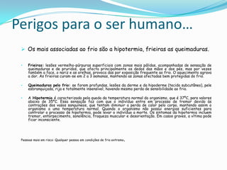 Perigos para o ser humano…
  Os mais associadas ao frio são a hipotermia, frieiras as queimaduras.

 •   Frieiras: lesões vermelho-púrpuras superficiais com zonas mais pálidas, acompanhadas de sensação de
     queimaduras e de pruridos, que afecta principalmente os dedos das mãos e dos pés, mas por vezes
     também a face, o nariz e as orelhas, provoca das por exposição frequente ao frio. O aquecimento agrava
     a dor. As frieiras curam-se em 2 a 3 semanas, mantendo as zonas afectadas bem protegidas do frio.

 •   Queimaduras pelo frio: se forem profundas, lesões da derme e da hipoderme (tecido subcutâneo), pele
     esbranquiçada, rija e totalmente insensível, havendo mesmo perda de sensibilidade ao frio.

 •   A Hipotermia é caracterizada pela queda da temperatura normal do organismo, que é 37ºC, para valores
     abaixo de 35ºC. Essa sensação faz com que o indivíduo entre em processo de tremor devido às
     contrações dos vasos sanguíneos, que tentam diminuir a perda de calor pelo corpo, mantendo assim o
     organismo a uma temperatura normal. Quando o organismo não possui energias suficientes para
     controlar o processo de hipotermia, pode levar o indivíduo a morte. Os sintomas da hipotermia incluem
     tremor, entorpecimento, sonolência, fraqueza muscular e desorientação. Em casos graves, a vítima pode
     ficar inconsciente.




 Pessoas mais em risco: Qualquer pessoa em condições de frio extremo   .
 